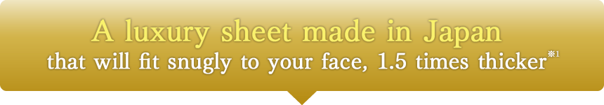 A luxury sheet made in Japan that will fit snugly to your face, 1.5 times thicker※1
