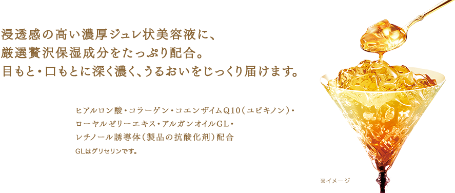 浸透感の高い濃厚ジュレ状美容液に、 厳選贅沢保湿成分をたっぷり配合。 目もと・口もとに深く濃く、うるおいをじっくり届けます。　ヒアルロン酸・コラーゲン・コエンザイムQ10（ユビキノン）・ローヤルゼリーエキス・アルガンオイルGL・ レチノール誘導体（製品の抗酸化剤）配合　GLはグリセリンです。