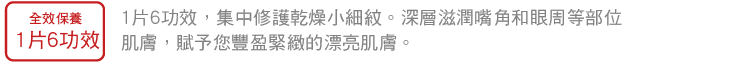 1片6功效，集中修護乾燥小細紋。深層滋潤嘴角和眼周等部位肌膚，賦予您豐盈緊緻的漂亮肌膚。