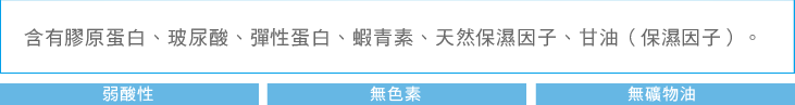 含有膠原蛋白、玻尿酸、彈性蛋白、蝦青素、天然保濕因子、甘油（保濕因子）。 弱酸性 無色素 無礦物油