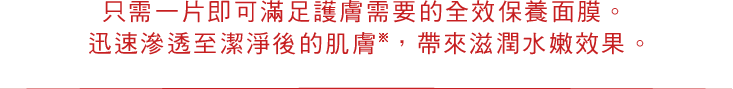 只需一片即可滿足護膚需要的全效保養面膜。 迅速滲透至潔淨後的肌膚※，帶來滋潤水嫩效果。