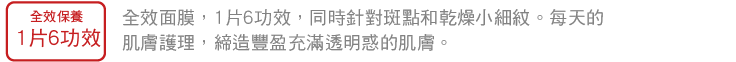 全效保養1片6功效 全效面膜，1片6功效，同時針對斑點和乾燥小細紋。每天的肌膚護理，締造豐盈充滿透明惑的肌膚。