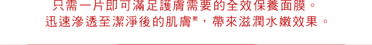 只需一片即可滿足護膚需要的全效保養面膜。 迅速滲透至潔淨後的肌膚※，帶來滋潤水嫩效果。