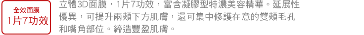 1枚6役1枚 全效面膜，1片7功效 立體3D面膜，1片7功效，富含凝膠型特濃美容精華。延展性優異，可提升兩頰下方肌膚，還可集中修護在意的雙頰毛孔和嘴角部位。締造豐盈肌膚。