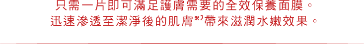 只需一片即可滿足護膚需要的全效保養面膜。 迅速滲透至潔淨後的肌膚※2 帶來滋潤水嫩效果。 