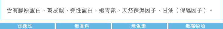 含有膠原蛋白、玻尿酸、彈性蛋白、蝦青素、天然保濕因子、甘油（保濕因子）。弱酸性 無香料 無色素 無礦物油