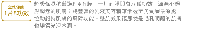 全效保養 1片8功效 超級保濕抗齡護理*面膜，一片面膜即有八種功效，源源不絕滋潤您的肌膚；將豐富的乳液美容精華滲透至角質層最深處，協助維持肌膚的屏障功能。整肌效果讓即使是毛孔明顯的肌膚也變得光滑水潤。