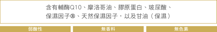 含有輔酶Q10、摩洛哥油、膠原蛋白、玻尿酸、保濕因子®、天然保濕因子，以及甘油（保濕） 弱酸性 無香料 無色素