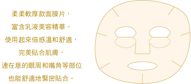 柔軟厚款面膜片，富含乳液美容精華。使用起來倍感溫和舒適，完美貼合肌膚，連在意的眼周和嘴角等部位也能舒適地緊密貼合。