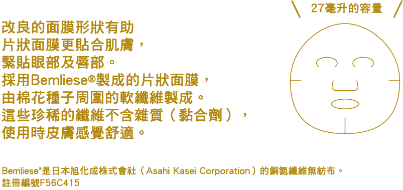 マスクの形状を見直したことで、目もと・口もとまで肌にすいつくようにフィット。コットンの種のまわりのやわらかな綿毛から生まれたベンリーゼ®シートを使用。希少性が高く、不純物(バインダー)を含まないので、肌にやさしい使い心地です。 ベンリーゼは®旭化成（株）のキュプラ不織布です。登録NO.F56C415