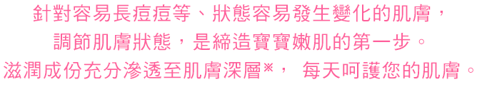 ニキビなどができやすい、うつろいやすい肌のコンディションをととのえることが赤ちゃん肌への第1歩。うるおいを肌の奥までしっかりとどけます。