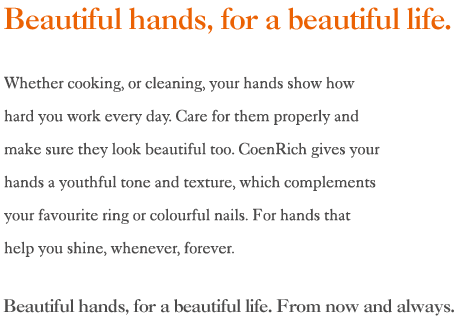 Beautiful hands, for a beautiful life. Whether cooking, or cleaning, your hands show 
how hard you work every day. Care for them properly and make sure they look beautiful too. CoenRich gives your hands a youthful tone and 
texture, which complements your favourite ring or colourful nails. For hands that help you shine, whenever, forever.
Beautiful hands, for a beautiful life. From now and always.