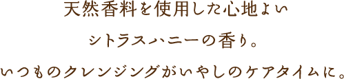 天然香料を使用した心地よいシトラスハニーの香り。いつものクレンジングがいやしのケアタイムに。