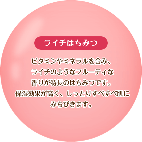 【ライチはちみつ】ビタミンやミネラルを含み、ライチのようなフルーティな香りが特徴のはちみつです。保湿効果が高く、しっとりすべすべ肌にみちびきます。