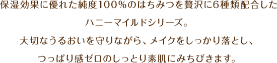 保湿効果に優れた純度100％のはちみつを贅沢に6種類配合したハニーマイルドシリーズ。大切なうるおいを守りながら、メイクをしっかり落とし、つっぱり感ゼロのしっとり素肌にみちびきます。