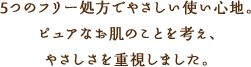 5つのフリー処方でやさしい使い心地。ピュアなお肌のことを考え、やさしさを重視しました。