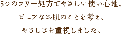 5つのフリー処方でやさしい使い心地。ピュアなお肌のことを考え、やさしさを重視しました。